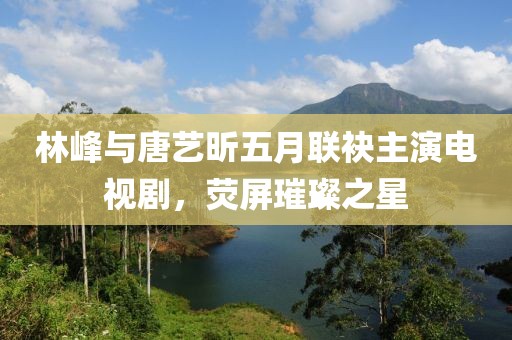 林峰與唐藝昕五月聯(lián)袂主演電視劇，熒屏璀璨之星
