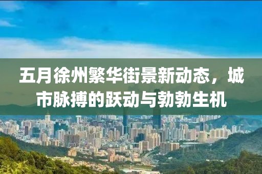 五月徐州繁華街景新動(dòng)態(tài)，城市脈搏的躍動(dòng)與勃勃生機(jī)