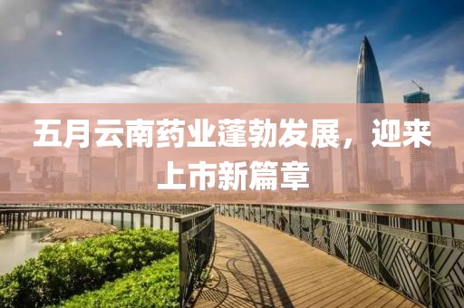 五月云南藥業(yè)蓬勃發(fā)展，迎來(lái)上市新篇章
