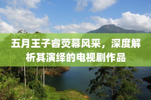 五月王子睿熒幕風(fēng)采，深度解析其演繹的電視劇作品
