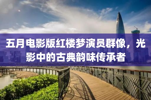 五月電影版紅樓夢演員群像，光影中的古典韻味傳承者