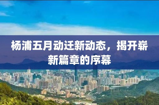 楊浦五月動遷新動態(tài)，揭開嶄新篇章的序幕