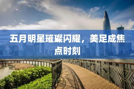 五月明星璀璨閃耀，美足成焦點時刻