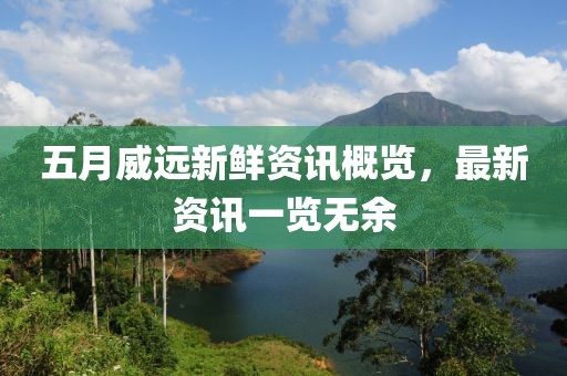 五月威遠新鮮資訊概覽，最新資訊一覽無余