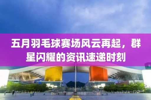 五月羽毛球賽場風云再起，群星閃耀的資訊速遞時刻