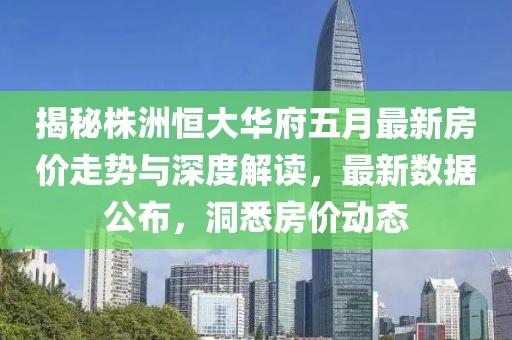 揭秘株洲恒大華府五月最新房價走勢與深度解讀，最新數(shù)據(jù)公布，洞悉房價動態(tài)