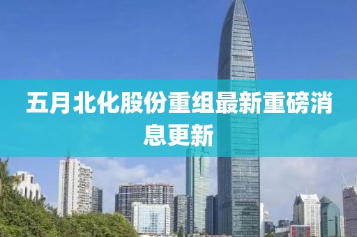 五月北化股份重組最新重磅消息更新