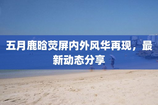 五月鹿晗熒屏內(nèi)外風(fēng)華再現(xiàn)，最新動(dòng)態(tài)分享