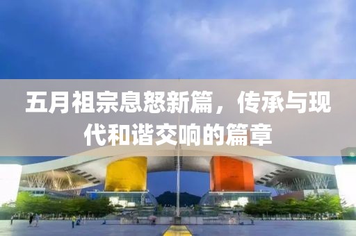 五月祖宗息怒新篇，傳承與現(xiàn)代和諧交響的篇章