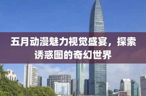 五月動(dòng)漫魅力視覺盛宴，探索誘惑圖的奇幻世界