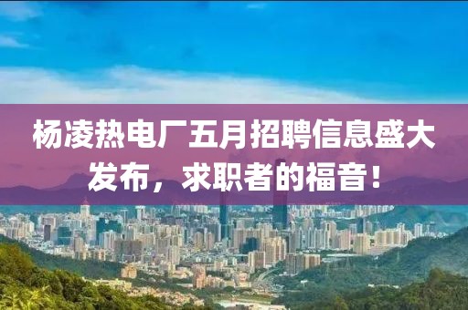 楊凌熱電廠五月招聘信息盛大發(fā)布，求職者的福音！