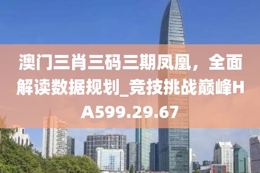 澳門三肖三碼三期鳳凰，全面解讀數(shù)據(jù)規(guī)劃_競技挑戰(zhàn)巔峰HA599.29.67