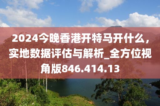 2024今晚香港開(kāi)特馬開(kāi)什么，實(shí)地?cái)?shù)據(jù)評(píng)估與解析_全方位視角版846.414.13