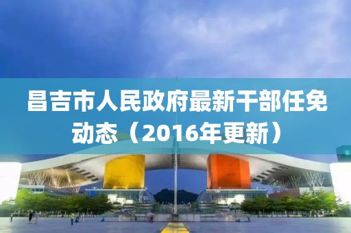 昌吉市人民政府最新干部任免動態(tài)（2016年更新）