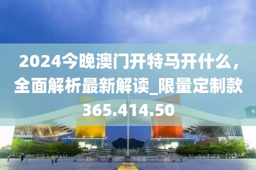 2024今晚澳門開特馬開什么，全面解析最新解讀_限量定制款365.414.50