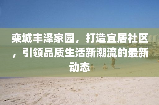 欒城豐澤家園，打造宜居社區(qū)，引領(lǐng)品質(zhì)生活新潮流的最新動(dòng)態(tài)
