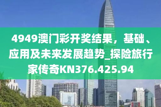 4949澳門彩開獎(jiǎng)結(jié)果，基礎(chǔ)、應(yīng)用及未來發(fā)展趨勢_探險(xiǎn)旅行家傳奇KN376.425.94