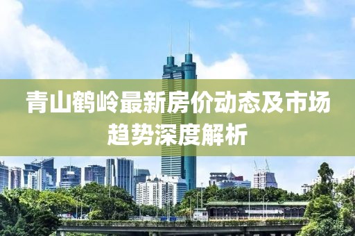 青山鶴嶺最新房?jī)r(jià)動(dòng)態(tài)及市場(chǎng)趨勢(shì)深度解析