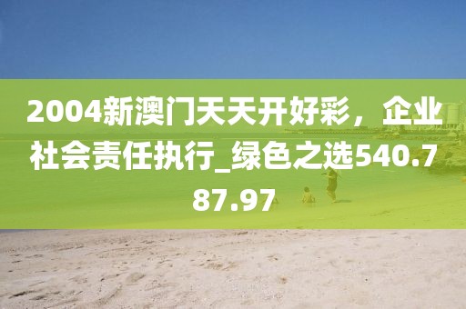 2004新澳門天天開好彩，企業(yè)社會責(zé)任執(zhí)行_綠色之選540.787.97