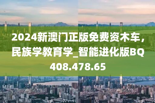 2024新澳門正版免費(fèi)資木車，民族學(xué)教育學(xué)_智能進(jìn)化版BQ408.478.65