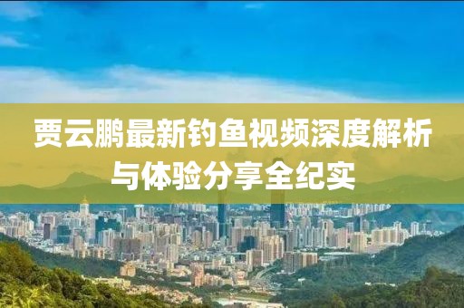 賈云鵬最新釣魚視頻深度解析與體驗(yàn)分享全紀(jì)實(shí)