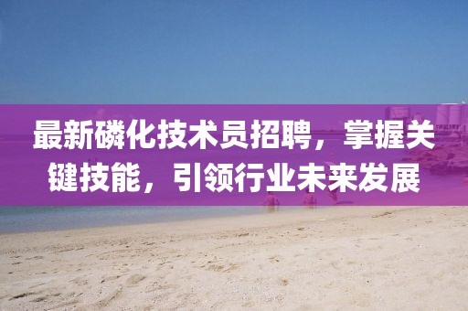 最新磷化技術員招聘，掌握關鍵技能，引領行業(yè)未來發(fā)展