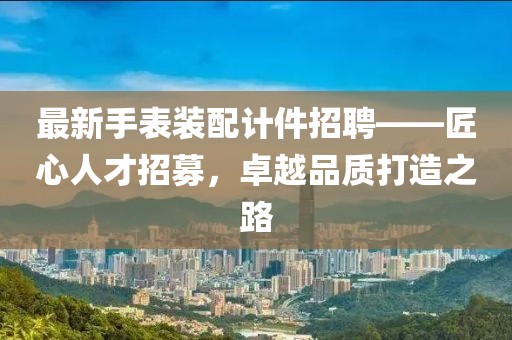 最新手表裝配計件招聘——匠心人才招募，卓越品質(zhì)打造之路