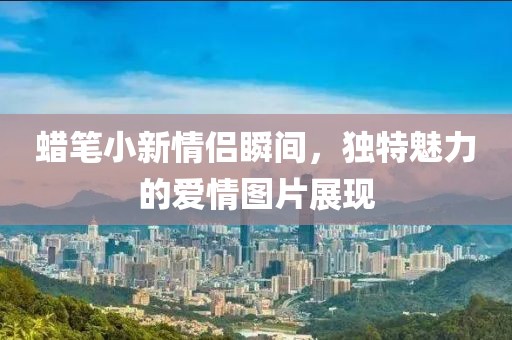 蠟筆小新情侶瞬間，獨特魅力的愛情圖片展現(xiàn)