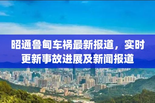 昭通魯甸車禍最新報道，實時更新事故進展及新聞報道