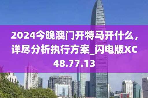 2024今晚澳門開特馬開什么，詳盡分析執(zhí)行方案_閃電版XC48.77.13