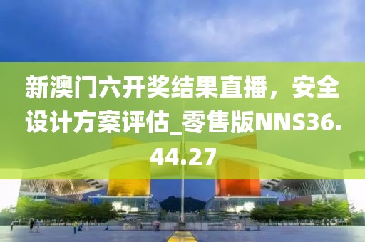 新澳門六開獎結(jié)果直播，安全設(shè)計方案評估_零售版NNS36.44.27