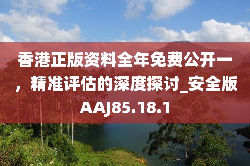 香港正版資料全年免費(fèi)公開一，精準(zhǔn)評估的深度探討_安全版AAJ85.18.1