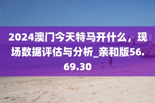 2024澳門今天特馬開什么，現(xiàn)場數(shù)據(jù)評估與分析_親和版56.69.30