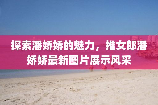 探索潘嬌嬌的魅力，推女郎潘嬌嬌最新圖片展示風(fēng)采
