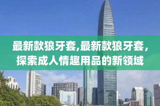 最新款狼牙套,最新款狼牙套，探索成人情趣用品的新領(lǐng)域