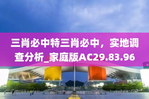 三肖必中特三肖必中，實(shí)地調(diào)查分析_家庭版AC29.83.96