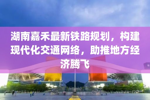 湖南嘉禾最新鐵路規(guī)劃，構(gòu)建現(xiàn)代化交通網(wǎng)絡(luò)，助推地方經(jīng)濟(jì)騰飛
