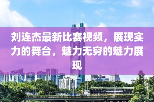 劉連杰最新比賽視頻，展現(xiàn)實(shí)力的舞臺，魅力無窮的魅力展現(xiàn)