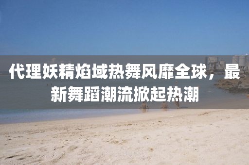 代理妖精焰域熱舞風(fēng)靡全球，最新舞蹈潮流掀起熱潮