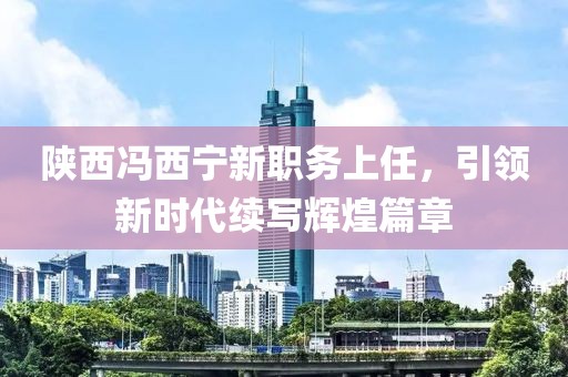 陜西馮西寧新職務(wù)上任，引領(lǐng)新時(shí)代續(xù)寫(xiě)輝煌篇章