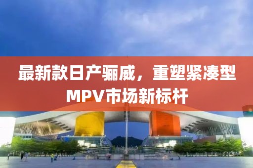 最新款日產驪威，重塑緊湊型MPV市場新標桿